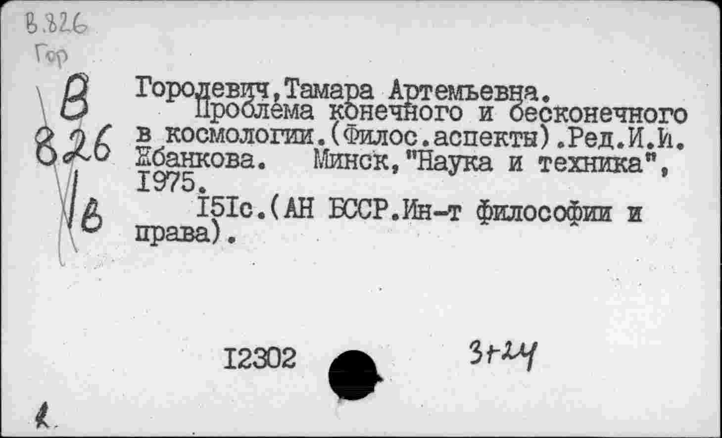 ﻿U1C
Гор
В
1
Городевич.Тамара Артемьевна.
Проблема конечного и бесконечного в космологии.(Филос.аспекты).Ред.И.И. Ибанкова. Минск,"Наука и техника",
151с.(АН БССР.Ин-т философии и права).
12302
3^